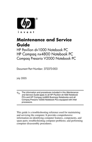Maintenance and Service
Guide
HP Pavilion dv1000 Notebook PC
HP Compaq nx4800 Notebook PC
Compaq Presario V2000 Notebook PC

Document Part Number: 372373-003


July 2005




✎   The information and procedures included in this Maintenance
    and Service Guide apply to all HP Pavilion dv1000 Notebook
    PCs and HP Compaq nx4800 Business Notebooks and all
    Compaq Presario V2000 Notebook PCs equipped with Intel
    processors.



This guide is a troubleshooting reference used for maintaining
and servicing the computer. It provides comprehensive
information on identifying computer features, components, and
spare parts; troubleshooting computer problems; and performing
computer disassembly procedures.
 