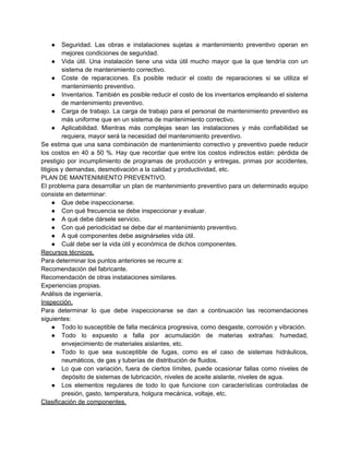●     Seguridad. Las obras e instalaciones sujetas a mantenimiento preventivo operan en
         mejores condiciones de seguridad.
      ● Vida útil. Una instalación tiene una vida útil mucho mayor que la que tendría con un
         sistema de mantenimiento correctivo.
      ● Coste de reparaciones. Es posible reducir el costo de reparaciones si se utiliza el
         mantenimiento preventivo.
      ● Inventarios. También es posible reducir el costo de los inventarios empleando el sistema
         de mantenimiento preventivo.
      ● Carga de trabajo. La carga de trabajo para el personal de mantenimiento preventivo es
         más uniforme que en un sistema de mantenimiento correctivo.
      ● Aplicabilidad. Mientras más complejas sean las instalaciones y más confiabilidad se
         requiera, mayor será la necesidad del mantenimiento preventivo.
Se estima que una sana combinación de mantenimiento correctivo y preventivo puede reducir
los costos en 40 a 50 %. Hay que recordar que entre los costos indirectos están: pérdida de
prestigio por incumplimiento de programas de producción y entregas, primas por accidentes,
litigios y demandas, desmotivación a la calidad y productividad, etc.
PLAN DE MANTENIMIENTO PREVENTIVO.
El problema para desarrollar un plan de mantenimiento preventivo para un determinado equipo
consiste en determinar:
      ● Que debe inspeccionarse.
      ● Con qué frecuencia se debe inspeccionar y evaluar.
      ● A qué debe dársele servicio.
      ● Con qué periodicidad se debe dar el mantenimiento preventivo.
      ● A qué componentes debe asignárseles vida útil.
      ● Cuál debe ser la vida útil y económica de dichos componentes.
Recursos técnicos.
Para determinar los puntos anteriores se recurre a:
Recomendación del fabricante.
Recomendación de otras instalaciones similares.
Experiencias propias.
Análisis de ingeniería.
Inspección.
Para determinar lo que debe inspeccionarse se dan a continuación las recomendaciones
siguientes:
      ● Todo lo susceptible de falla mecánica progresiva, como desgaste, corrosión y vibración.
      ● Todo lo expuesto a falla por acumulación de materias extrañas: humedad,
         envejecimiento de materiales aislantes, etc.
      ● Todo lo que sea susceptible de fugas, como es el caso de sistemas hidráulicos,
         neumáticos, de gas y tuberías de distribución de fluidos.
      ● Lo que con variación, fuera de ciertos límites, puede ocasionar fallas como niveles de
         depósito de sistemas de lubricación, niveles de aceite aislante, niveles de agua.
      ● Los elementos regulares de todo lo que funcione con características controladas de
         presión, gasto, temperatura, holgura mecánica, voltaje, etc.
Clasificación de componentes.
 