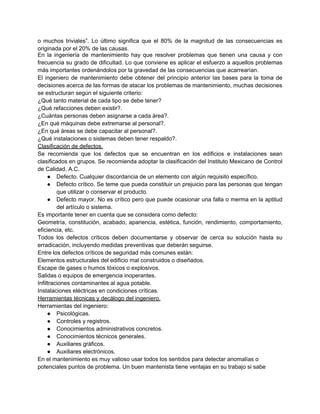 o muchos triviales”. Lo último significa que el 80% de la magnitud de las consecuencias es
originada por el 20% de las causas.
En la ingeniería de mantenimiento hay que resolver problemas que tienen una causa y con
frecuencia su grado de dificultad. Lo que conviene es aplicar el esfuerzo a aquellos problemas
más importantes ordenándolos por la gravedad de las consecuencias que acarrearían.
El ingeniero de mantenimiento debe obtener del principio anterior las bases para la toma de
decisiones acerca de las formas de atacar los problemas de mantenimiento, muchas decisiones
se estructuran según el siguiente criterio:
¿Qué tanto material de cada tipo se debe tener?
¿Qué refacciones deben existir?.
¿Cuántas personas deben asignarse a cada área?.
¿En qué máquinas debe extremarse al personal?.
¿En qué áreas se debe capacitar al personal?.
¿Qué instalaciones o sistemas deben tener respaldo?.
Clasificación de defectos.
Se recomienda que los defectos que se encuentran en los edificios e instalaciones sean
clasificados en grupos. Se recomienda adoptar la clasificación del Instituto Mexicano de Control
de Calidad, A.C.
     ● Defecto. Cualquier discordancia de un elemento con algún requisito específico.
     ● Defecto crítico. Se teme que pueda constituir un prejuicio para las personas que tengan
         que utilizar o conservar el producto.
     ● Defecto mayor. No es crítico pero que puede ocasionar una falla o merma en la aptitud
         del artículo o sistema.
Es importante tener en cuenta que se considera como defecto:
Geometría, constitución, acabado, apariencia, estética, función, rendimiento, comportamiento,
eficiencia, etc.
Todos los defectos críticos deben documentarse y observar de cerca su solución hasta su
erradicación, incluyendo medidas preventivas que deberán seguirse.
Entre los defectos críticos de seguridad más comunes están:
Elementos estructurales del edificio mal construidos o diseñados.
Escape de gases o humos tóxicos o explosivos.
Salidas o equipos de emergencia inoperantes.
Infiltraciones contaminantes al agua potable.
Instalaciones eléctricas en condiciones críticas.
Herramientas técnicas y decálogo del ingeniero.
Herramientas del ingeniero:
     ● Psicológicas.
     ● Controles y registros.
     ● Conocimientos administrativos concretos.
     ● Conocimientos técnicos generales.
     ● Auxiliares gráficos.
     ● Auxiliares electrónicos.
En el mantenimiento es muy valioso usar todos los sentidos para detectar anomalías o
potenciales puntos de problema. Un buen mantenista tiene ventajas en su trabajo si sabe
 