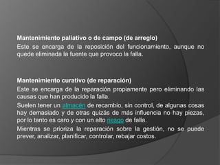 Mantenimiento paliativo o de campo (de arreglo)
Este se encarga de la reposición del funcionamiento, aunque no
quede eliminada la fuente que provoco la falla.



Mantenimiento curativo (de reparación)
Este se encarga de la reparación propiamente pero eliminando las
causas que han producido la falla.
Suelen tener un almacén de recambio, sin control, de algunas cosas
hay demasiado y de otras quizás de más influencia no hay piezas,
por lo tanto es caro y con un alto riesgo de falla.
Mientras se prioriza la reparación sobre la gestión, no se puede
prever, analizar, planificar, controlar, rebajar costos.
 