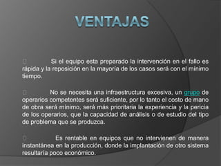           Si el equipo esta preparado la intervención en el fallo es
rápida y la reposición en la mayoría de los casos será con el mínimo
tiempo.

         No se necesita una infraestructura excesiva, un grupo de
operarios competentes será suficiente, por lo tanto el costo de mano
de obra será mínimo, será más prioritaria la experiencia y la pericia
de los operarios, que la capacidad de análisis o de estudio del tipo
de problema que se produzca.

            Es rentable en equipos que no intervienen de manera
instantánea en la producción, donde la implantación de otro sistema
resultaría poco económico.
 