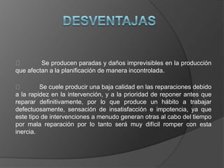         Se producen paradas y daños imprevisibles en la producción
que afectan a la planificación de manera incontrolada.

        Se cuele producir una baja calidad en las reparaciones debido
a la rapidez en la intervención, y a la prioridad de reponer antes que
reparar definitivamente, por lo que produce un hábito a trabajar
defectuosamente, sensación de insatisfacción e impotencia, ya que
este tipo de intervenciones a menudo generan otras al cabo del tiempo
por mala reparación por lo tanto será muy difícil romper con esta
inercia.
 