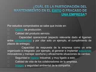 Por estudios comprobados se sabe que incide en:
     Costos de producción.
     Calidad del producto servicio.
        Capacidad operacional (aspecto relevante dado el ligamen
entre competitividad y por citar solo un ejemplo, el cumplimiento de
plazos de entrega).
           Capacidad de respuesta de la empresa como un ente
organizado e integrado: por ejemplo, al generar e implantar soluciones
innovadoras y manejar oportuna y eficazmente situaciones de cambio.
     Seguridad e higiene industrial, y muy ligado a esto.
     Calidad de vida de los colaboradores de la empresa.
     Imagen y seguridad ambiental de la compañía.
 