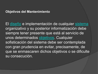 Objetivos del Mantenimiento


El diseño e implementación de cualquier sistema
organizativo y su posterior informatización debe
siempre tener presente que está al servicio de
unos determinados objetivos. Cualquier
sofisticación del sistema debe ser contemplada
con gran prudencia en evitar, precisamente, de
que se enmascaren dichos objetivos o se dificulte
su consecución.
 