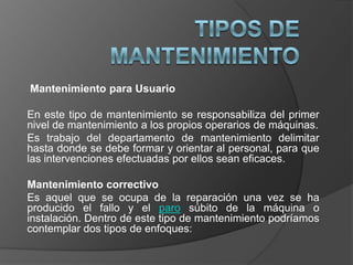 Mantenimiento para Usuario

En este tipo de mantenimiento se responsabiliza del primer
nivel de mantenimiento a los propios operarios de máquinas.
Es trabajo del departamento de mantenimiento delimitar
hasta donde se debe formar y orientar al personal, para que
las intervenciones efectuadas por ellos sean eficaces.

Mantenimiento correctivo
Es aquel que se ocupa de la reparación una vez se ha
producido el fallo y el paro súbito de la máquina o
instalación. Dentro de este tipo de mantenimiento podríamos
contemplar dos tipos de enfoques:
 