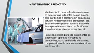 MANTENIMIENTO PREDICTIVO
Mantenimiento basado fundamentalmente
en detectar una falla antes de que suceda,
para dar tiempo a corregirla sin perjuicios al
servicio, ni detención de la producción, etc.
Estos controles pueden llevarse a cabo de
forma periódica o continua, en función de
tipos de equipo, sistema productivo, etc.
Para ello, se usan para ello instrumentos de
diagnóstico, aparatos y pruebas no
destructivas, como análisis de lubricantes,
comprobaciones de temperatura de equipos
eléctricos, etc.

 