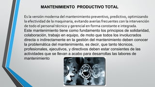 MANTENIMIENTO PRODUCTIVO TOTAL
Es la versión moderna del mantenimiento preventivo, predictivo, optimizando
la efectividad de la maquinaria, evitando averías frecuentes con la intervención
de todo el personal técnico y gerencial en forma constante e integrada.
Este mantenimiento tiene como fundamento los principios de solidaridad,
colaboración, trabajo en equipo, de moto que todos los involucrados
directa o indirectamente en la gestión del mantenimiento deben conocer
la problemática del mantenimiento, es decir, que tanto técnicos,
profesionales, ejecutivos, y directivos deben estar consientes de las
actividades que se llevan a acabo para desarrollas las labores de
mantenimiento

 