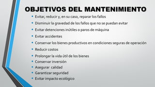 OBJETIVOS DEL MANTENIMIENTO
• Evitar, reducir y, en su caso, reparar los fallos
• Disminuir la gravedad de los fallos que no se puedan evitar
• Evitar detenciones inútiles o paros de máquina
• Evitar accidentes
• Conservar los bienes productivos en condiciones seguras de operación
• Reducir costos
• Prolongar la vida útil de los bienes
• Conservar inversión
• Asegurar calidad
• Garantizar seguridad
• Evitar impacto ecológico

 