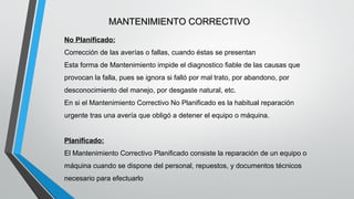MANTENIMIENTO CORRECTIVO
No Planificado:
Corrección de las averías o fallas, cuando éstas se presentan
Esta forma de Mantenimiento impide el diagnostico fiable de las causas que
provocan la falla, pues se ignora si falló por mal trato, por abandono, por
desconocimiento del manejo, por desgaste natural, etc.
En si el Mantenimiento Correctivo No Planificado es la habitual reparación
urgente tras una avería que obligó a detener el equipo o máquina.
Planificado:
El Mantenimiento Correctivo Planificado consiste la reparación de un equipo o
máquina cuando se dispone del personal, repuestos, y documentos técnicos
necesario para efectuarlo

 