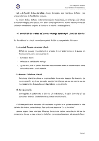 Área de Ingeniería Mecánica
MANTENIMIENTO INDUSTRIAL
Página 9
λλλλ(t) es la función de tasa de fallos o función de riesgo o tasa instantánea de fallos , y es
una característica de fiabilidad del producto.
La función de tasa de fallas no tiene interpretación física directa, sin embargo, para valores
suficientemente pequeños de t se pude definir como la probabilidad de fallo del componente en
un tiempo infinitamente pequeño dt cuando en el instante t estaba operativo.
5.1 Evolución de la tasa de fallos a lo largo del tiempo. Curva de bañera
La duración de la vida de un equipo se puede dividir en tres periodos diferentes:
I.- Juventud. Zona de mortandad infantil.
El fallo se produce inmediatamente o al cabo de muy poco tiempo de la puesta en
funcionamiento, como consecuencia de:
• Errores de diseño
• Defectos de fabricación o montaje
• Ajuste difícil, que es preciso revisar en las condiciones reales de funcionamiento hasta
dar con la puesta a punto deseada.
II.- Madurez. Periodo de vida útil.
Periodo de vida útil en el que se producen fallos de carácter aleatorio. Es el periodo de
mayor duración, en el que se suelen estudiar los sistemas, ya que se supone que se
reemplazan antes de que alcancen el periodo de envejecimiento.
III.- Envejecimiento
Corresponde al agotamiento, al cabo de un cierto tiempo, de algún elemento que se
consume o deteriora constantemente durante el funcionamiento.
Estos tres periodos se distinguen con claridad en un gráfico en el que se represente la tasa
de fallos del sistema frente al tiempo. Este gráfico se denomina “Curva de bañera”.
Aunque existen hasta seis tipos diferentes de curva de bañera, dependiendo del tipo de
componente del que se trate, una curva de bañera convencional se adapta a la siguiente figura:
 