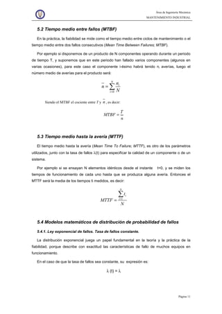 Área de Ingeniería Mecánica
MANTENIMIENTO INDUSTRIAL
Página 11
5.2 Tiempo medio entre fallos (MTBF)
En la práctica, la fiabilidad se mide como el tiempo medio entre ciclos de mantenimiento o el
tiempo medio entre dos fallos consecutivos (Mean Time Between Failures; MTBF).
Por ejemplo si disponemos de un producto de N componentes operando durante un periodo
de tiempo T, y suponemos que en este periodo han fallado varios componentes (algunos en
varias ocasiones), para este caso el componente i-ésimo habrá tenido ni averías, luego el
número medio de averías para el producto será:
0
N
i
i
n
n
N=
= ∑
Siendo el MTBF el cociente entre T y n , es decir:
T
MTBF
n
=
5.3 Tiempo medio hasta la avería (MTTF)
El tiempo medio hasta la avería (Mean Time To Failure; MTTF), es otro de los parámetros
utilizados, junto con la tasa de fallos λ(t) para especificar la calidad de un componente o de un
sistema.
Por ejemplo si se ensayan N elementos idénticos desde el instante t=0, y se miden los
tiempos de funcionamiento de cada uno hasta que se produzca alguna avería. Entonces el
MTTF será la media de los tiempos ti medidos, es decir:
1
N
i
i
t
MTTF
N
=
=
∑
5.4 Modelos matemáticos de distribución de probabilidad de fallos
5.4.1. Ley exponencial de fallos. Tasa de fallos constante.
La distribución exponencial juega un papel fundamental en la teoría y la práctica de la
fiabilidad, porque describe con exactitud las características de fallo de muchos equipos en
funcionamiento.
En el caso de que la tasa de fallos sea constante, su expresión es:
λ (t) = λ
 