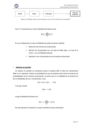 Área de Ingeniería Mecánica
MANTENIMIENTO INDUSTRIAL
Página 14
Rueda Motor Embrague
Fallo del
automovil
Figura 4. Ejemplo clásico de un sistema en serie. Caso sencillo de un automóvil
Para "n" componentes en serie la fiabilidad del sistema será:
( ) ( )
1
n
i
i
R t R t
=
= ∏
En una configuración en serie, la fiabilidad se puede aumentar mediante:
Reducción del número de componentes.
Elección de componentes con una tasa de fallos baja, o lo que es lo
mismo, con una fiabilidad elevada.
Aplicación a los componentes de unos esfuerzos adecuados
• Sistemas en paralelo
Un sistema en paralelo se caracteriza porque el sistema falla si todos los componentes
fallan en su operación. Siendo la probabilidad de que se presente este evento el producto de
probabilidades de los eventos componentes, se deriva que no su fiabilidad es el producto de
las no fiabilidades de sus n componentes, o sea:
F(t) = F1(t) · F2(t) · … · Fn(t)
Y de aquí resulta:
R(t) = 1 - F(t)
Luego la fiabilidad del sistema es:
∏
=
−−=
n
1i
i (t))R(11R(t)
De esta expresión se deducen una gran cantidad de casos particulares.
 