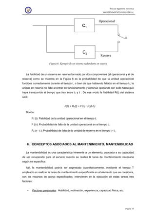 Área de Ingeniería Mecánica
MANTENIMIENTO INDUSTRIAL
Página 16
C1
C2
Reserva
Operacional
Figura 6. Ejemplo de un sistema redundante en espera
La fiabilidad de un sistema en reserva formado por dos componentes (el operacional y el de
reserva) como se muestra en la Figura 6 es la probabilidad de que la unidad operacional
funcione correctamente durante el tiempo t, o bien de que habiendo fallado en el tiempo t1, la
unidad en reserva no falle al entrar en funcionamiento y continúe operando con éxito hasta que
haya transcurrido el tiempo que hay entre t1 y t . De ese modo la fiabilidad R(t) del sistema
será:
R(t) = R1(t) + F(t1) · R2(t-t1)
Donde:
R1 (t): Fiabilidad de la unidad operacional en el tiempo t.
F (t1): Probabilidad de fallo de la unidad operacional en el tiempo t1.
R2 (t - t1): Probabilidad de fallo de la unidad de reserva en el tiempo t - t1
6. CONCEPTOS ASOCIADOS AL MANTENIMIENTO. MANTENIBILIDAD
La mantenibilidad es una característica inherente a un elemento, asociada a su capacidad
de ser recuperado para el servicio cuando se realiza la tarea de mantenimiento necesaria
según se especifica.
Así, la mantenibilidad podría ser expresada cuantitativamente, mediante el tiempo T
empleado en realizar la tarea de mantenimiento especificada en el elemento que se considera,
con los recursos de apoyo especificados. Intervienen en la ejecución de estas tareas tres
factores:
• Factores personales: Habilidad, motivación, experiencia, capacidad física, etc.
 