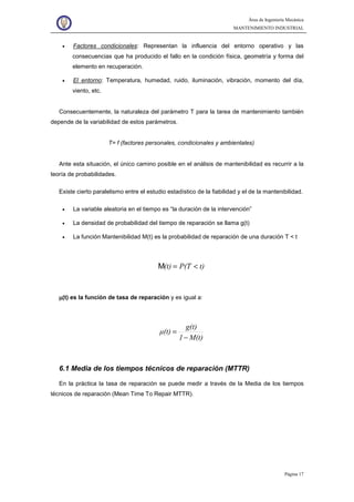 Área de Ingeniería Mecánica
MANTENIMIENTO INDUSTRIAL
Página 17
• Factores condicionales: Representan la influencia del entorno operativo y las
consecuencias que ha producido el fallo en la condición física, geometría y forma del
elemento en recuperación.
• El entorno: Temperatura, humedad, ruido, iluminación, vibración, momento del día,
viento, etc.
Consecuentemente, la naturaleza del parámetro T para la tarea de mantenimiento también
depende de la variabilidad de estos parámetros.
T= f (factores personales, condicionales y ambientales)
Ante esta situación, el único camino posible en el análisis de mantenibilidad es recurrir a la
teoría de probabilidades.
Existe cierto paralelismo entre el estudio estadístico de la fiabilidad y el de la mantenibilidad.
• La variable aleatoria en el tiempo es “la duración de la intervención”
• La densidad de probabilidad del tiempo de reparación se llama g(t)
• La función Mantenibilidad M(t) es la probabilidad de reparación de una duración T < t
t)P(T(t) <=M
µµµµ(t) es la función de tasa de reparación y es igual a:
M(t)1
g(t)
µ(t)
−
=
6.1 Media de los tiempos técnicos de reparación (MTTR)
En la práctica la tasa de reparación se puede medir a través de la Media de los tiempos
técnicos de reparación (Mean Time To Repair MTTR).
 