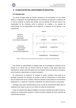 Área de Ingeniería Mecánica
MANTENIMIENTO INDUSTRIAL
Página 20
8. PLANIFICACIÓN DEL MANTENIMIENTO INDUSTRIAL
8.1 Introducción
Una planta compleja puede ser dividida, atendiendo a su funcionalidad, en tres niveles
distintos. La delegación de responsabilidad para las decisiones de reparación o sustitución de
un nivel en particular es distinta entre plantas, pero los gestores de más alto nivel son los
responsables de las decisiones sobre la sustitución de unidades y los gestores de
mantenimiento son los responsables de la sustitución o reparación de los equipos y sus
componentes.
Gestión a
alto nivel
responsable
de sustitución/reparación
Gestión de
mantenimiento
responsable
de sustitución/reparación
EQUIPOS EQUIPOS
ELEMENTOS ELEMENTOS
COMPONENTES COMPONENTES
PLANTA
Figura 9. Relación entre la estructura de la planta y la cadena de toma de decisión
Esta división de responsabilidad es obligada dado que la estrategia de sustitución de los
equipos se ve influida tanto por factores externos (la mayoría a largo plazo), tales como
obsolescencia, ventas y coste del capital, como por factores internos (la mayoría a corto plazo),
como el coste de mantenimiento y el coste de operación.
En consecuencia, la sustitución de unidades se puede considerar como parte de la
estrategia corporativa. Sin embargo, se necesita un plan de mantenimiento, a menor plazo,
para el mantenimiento de las unidades, mediante la adopción de las políticas de mantenimiento
apropiadas (P. ej., reparación, sustitución, modificación, etc.) para los equipos y componentes.
Estrategia y plan están interrelacionados ya que el coste de mantenimiento influye sobre la
sustitución de la unidad, la cual, a su vez, influye en el plan de mantenimiento.
El plan de mantenimiento debería establecer unas bases racionales para poder formular un
programa de mantenimiento preventivo y debería asimismo estipular las líneas maestras del
mantenimiento correctivo.
 