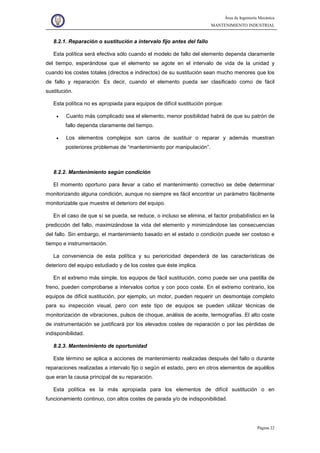 Área de Ingeniería Mecánica
MANTENIMIENTO INDUSTRIAL
Página 22
8.2.1. Reparación o sustitución a intervalo fijo antes del fallo
Esta política será efectiva sólo cuando el modelo de fallo del elemento dependa claramente
del tiempo, esperándose que el elemento se agote en el intervalo de vida de la unidad y
cuando los costes totales (directos e indirectos) de su sustitución sean mucho menores que los
de fallo y reparación. Es decir, cuando el elemento pueda ser clasificado como de fácil
sustitución.
Esta política no es apropiada para equipos de difícil sustitución porque:
• Cuanto más complicado sea el elemento, menor posibilidad habrá de que su patrón de
fallo dependa claramente del tiempo.
• Los elementos complejos son caros de sustituir o reparar y además muestran
posteriores problemas de “mantenimiento por manipulación”.
8.2.2. Mantenimiento según condición
El momento oportuno para llevar a cabo el mantenimiento correctivo se debe determinar
monitorizando alguna condición, aunque no siempre es fácil encontrar un parámetro fácilmente
monitorizable que muestre el deterioro del equipo.
En el caso de que sí se pueda, se reduce, o incluso se elimina, el factor probabilístico en la
predicción del fallo, maximizándose la vida del elemento y minimizándose las consecuencias
del fallo. Sin embargo, el mantenimiento basado en el estado o condición puede ser costoso e
tiempo e instrumentación.
La conveniencia de esta política y su perioricidad dependerá de las características de
deterioro del equipo estudiado y de los costes que éste implica.
En el extremo más simple, los equipos de fácil sustitución, como puede ser una pastilla de
freno, pueden comprobarse a intervalos cortos y con poco coste. En el extremo contrario, los
equipos de difícil sustitución, por ejemplo, un motor, pueden requerir un desmontaje completo
para su inspección visual, pero con este tipo de equipos se pueden utilizar técnicas de
monitorización de vibraciones, pulsos de choque, análisis de aceite, termografías. El alto coste
de instrumentación se justificará por los elevados costes de reparación o por las pérdidas de
indisponibilidad.
8.2.3. Mantenimiento de oportunidad
Este término se aplica a acciones de mantenimiento realizadas después del fallo o durante
reparaciones realizadas a intervalo fijo o según el estado, pero en otros elementos de aquéllos
que eran la causa principal de su reparación.
Esta política es la más apropiada para los elementos de difícil sustitución o en
funcionamiento continuo, con altos costes de parada y/o de indisponibilidad.
 