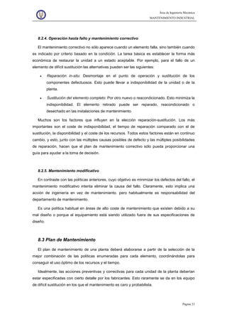 Área de Ingeniería Mecánica
MANTENIMIENTO INDUSTRIAL
Página 23
8.2.4. Operación hasta fallo y mantenimiento correctivo
El mantenimiento correctivo no sólo aparece cuando un elemento falla, sino también cuando
es indicado por criterio basado en la condición. La tarea básica es establecer la forma más
económica de restaurar la unidad a un estado aceptable. Por ejemplo, para el fallo de un
elemento de difícil sustitución las alternativas pueden ser las siguientes:
• Reparación in-situ: Desmontaje en el punto de operación y sustitución de los
componentes defectuosos. Esto puede llevar a indisponibilidad de la unidad o de la
planta.
• Sustitución del elemento completo: Por otro nuevo o reacondicionado. Esto minimiza la
indisponibilidad. El elemento retirado puede ser reparado, reacondicionado o
desechado en las instalaciones de mantenimiento.
Muchos son los factores que influyen en la elección reparación-sustitución. Los más
importantes son el coste de indisponibilidad, el tiempo de reparación comparado con el de
sustitución, la disponibilidad y el coste de los recursos. Todos estos factores están en continuo
cambio, y esto, junto con las múltiples causas posibles de defecto y las múltiples posibilidades
de reparación, hacen que el plan de mantenimiento correctivo sólo pueda proporcionar una
guía para ayudar a la toma de decisión.
8.2.5. Mantenimiento modificativo
En contraste con las políticas anteriores, cuyo objetivo es minimizar los defectos del fallo, el
mantenimiento modificativo intenta eliminar la causa del fallo. Claramente, esto implica una
acción de ingeniería en vez de mantenimiento. pero habitualmente es responsabilidad del
departamento de mantenimiento.
Es una política habitual en áreas de alto coste de mantenimiento que existen debido a su
mal diseño o porque el equipamiento está siendo utilizado fuera de sus especificaciones de
diseño.
8.3 Plan de Mantenimiento
El plan de mantenimiento de una planta deberá elaborarse a partir de la selección de la
mejor combinación de las políticas enumeradas para cada elemento, coordinándolas para
conseguir el uso óptimo de los recursos y el tiempo.
Idealmente, las acciones preventivas y correctivas para cada unidad de la planta deberían
estar especificadas con cierto detalle por los fabricantes. Esto raramente se da en los equipo
de difícil sustitución en los que el mantenimiento es caro y probabilista.
 