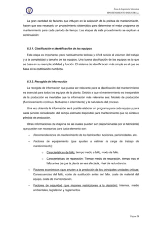 Área de Ingeniería Mecánica
MANTENIMIENTO INDUSTRIAL
Página 24
La gran cantidad de factores que influyen en la selección de la política de mantenimiento,
hacen que sea necesario un procedimiento sistemático para determinar el mejor programa de
mantenimiento para cada periodo de tiempo. Las etapas de este procedimiento se explican a
continuación:
8.3.1. Clasificación e identificación de los equipos
Esta etapa es importante, pero habitualmente tediosa y difícil debido al volumen del trabajo
y a la complejidad y tamaño de los equipos. Una buena clasificación de los equipos es la que
se basa en su reemplazabilidad y función. El sistema de identificación más simple es el que se
basa en la codificación numérica.
8.3.2. Recogida de información
La recogida de información que pueda ser relevante para la planificación del mantenimiento
es esencial para todos los equipos de la planta. Debido a que el mantenimiento es inseparable
de la producción es inevitable que la información más relevante sea: Modelo de producción
(funcionamiento continuo, fluctuante o intermitente) y la naturaleza del proceso.
Una vez obtenida la información será posible elaborar un programa para cada equipo y para
cada periodo considerado, del tiempo estimado disponible para mantenimiento que no conlleve
pérdida de producción.
Otras informaciones (la mayoría de las cuales pueden ser proporcionadas por el fabricante)
que pueden ser necesarias para cada elemento son:
• Recomendaciones de mantenimiento de los fabricantes: Acciones, perioricidades, etc.
• Factores de equipamiento (que ayuden a estimar la carga de trabajo de
mantenimiento):
o Características de fallo: tiempo medio a fallo, modo de fallo.
o Características de reparación: Tiempo medio de reparación, tiempo tras el
fallo antes de que la planta se vea afectada, nivel de redundancia.
• Factores económicos (que ayuden a la predicción de las principales unidades críticas:
Consecuencias del fallo, coste de sustitución antes del fallo, coste de material del
equipo, coste de monitorización.
• Factores de seguridad (que impones restricciones a la decisión): Internos, medio
ambientales, legislación y reglamentos.
 