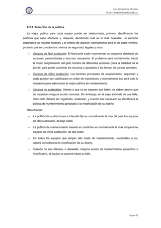Área de Ingeniería Mecánica
MANTENIMIENTO INDUSTRIAL
Página 25
8.3.3. Selección de la política
La mejor política para cada equipo puede ser determinada, primero, identificando las
políticas que sean efectivas y, después, decidiendo cuál es la más deseable. La elección
dependerá de muchos factores y el criterio de decisión normalmente será el de coste mínimo,
probado que se cumplan los criterios de seguridad, legales y otros.
• Equipos de fácil sustitución: El fabricante suele recomendar un programa detallado de
acciones, perioricidades y recursos necesarios. El problema será normalmente, hacer
la mejor programación del gran número de diferentes acciones (para la totalidad de la
planta) para poder coordinar los recursos y ajustarlos a los tiempo de parada previstos.
• Equipos de difícil sustitución: Los factores principales de equipamiento, seguridad y
coste pueden ser clasificados en orden de importancia, y normalmente eso será todo lo
necesario para seleccionar la mejor política de mantenimiento.
• Equipos no sustituibles: Debido a que no se esperan que fallen, se deben asumir que
no necesitan ninguna acción concreta. Sin embargo, en el caso anómalo de que falle,
dicho fallo deberá ser registrado, analizado, y cuando sea necesario se identificará la
política de mantenimiento apropiada o la modificación de su diseño.
Resumiendo:
• La política de sustituciones a intervalo fijo es normalmente la más útil para los equipos
de fácil sustitución, de bajo coste.
• La política de mantenimiento basado en condición es normalmente la más útil para los
equipos de difícil sustitución, de alto coste.
• En todos los equipos que tengan alto coste de mantenimiento, sustituibles o no,
deberá considerarse la modificación de su diseño.
• Cuando no sea efectiva, o deseable, ninguna acción de mantenimiento preventivo o
modificativo, el equipo se operará hasta su fallo.
 