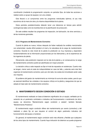 Área de Ingeniería Mecánica
MANTENIMIENTO INDUSTRIAL
Página 28
coordinación (mediante la programación conjunta, en periodos fijos, de todas las acciones a
realizar sobre un grupo de equipos o en una unidad).
Esto llevará a un compromiso entre los programas individuales óptimos, el uso más
económico de la mano de obra y la máxima disponibilidad de la planta.
Estos periodos predeterminados deberán tener una tolerancia en tiempo para admitir
contingencias tales como la incertidumbre en la planificación de producción.
De este análisis resultan los programas de inspección, de lubricación, de otros servicios y
de las revisiones generales.
8.3.5. Programa de Mantenimiento Correctivo
Cuando la planta es nueva, incluso después de haber realizado los análisis mencionados
con anterioridad, resulta difícil predecir el nivel y la naturaleza de la carga de mantenimiento
correctivo. Durante la vida inicial de la planta la predicción es muy imprecisa y dependerá
fundamentalmente de la información proporcionada por los fabricantes y de la experiencia de
los ingenieros de planta.
Obviamente, esta predicción mejorará con la vida de la planta y, en consecuencia, la carga
de mantenimiento correctivo podrá ser planificada con mayor precisión.
La decisión crítica a este respecto es fijar el nivel de repuestos en existencias. Cuanto más
se tengan, menor será el coste de indisponibilidad en caso de fallo, y además será más fácil
organizar el mantenimiento correctivo; pero por otro lado, los costes de inmovilizado serán cada
vez mayores.
El problema del gestor de mantenimiento es minimizar la suma de estos costes, para lo que
es esencial identificar las unidades o los equipos críticos en la planta y asegurarse de que se
adopta el mejor plan de mantenimiento correctivo.
9. MANTENIMIENTO SEGÚN CONDICIÓN O ESTADO
El mantenimiento realizado en base al deterioro significativo de un equipo, señalado por la
variación de un parámetro controlado e indicativo del funcionamiento o rendimiento de dicho
equipo, se denomina “Mantenimiento según condición o estado”, también llamado
“Mantenimiento Predictivo”.
El mantenimiento según condición difiere del mantenimiento por avería (correctivo) y del
realizado a plazo fijo en que requiere el control de algún parámetro indicativo del
funcionamiento del equipo a mantener.
En general, el mantenimiento según condición será más eficiente y flexible que cualquiera
de los otros tipos de mantenimiento. Cuando haya indicación de deterioro se puede programar
 