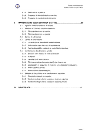 Área de Ingeniería Mecánica
MANTENIMIENTO INDUSTRIAL
Página 2
8.3.3 Selección de la política
8.3.4 Programa de Mantenimiento preventivo
8.3.5 Programa de mantenimiento correctivo
9 MANTENIMIENTO SEGÚN CONDICIÓN O ESTADO……………………………………..28
9.1 Tipos de control o condición de estado
9.2 Métodos de control o condición de estado
9.2.1 Técnicas de control en marcha
9.2.2 Técnicas de control en parada
9.3 Control de lubricantes
9.4 Control de temperatura
9.4.1 Localización de las medidas de temperatura
9.4.2 Instrumentos para el control de temperatura
9.4.3 Averías detectables mediante el control de temperatura
9.5 Monitorización de vibraciones y ruido
9.5.1 Elección entre medida de ruido o vibración
9.5.2 El equipo
9.5.3 La vibración o señal de ruido
9.5.4 Técnicas prácticas de monitorización de vibraciones
9.5.5 Localización de los puntos de medición y montajes de transductores
9.5.6 Análisis de frecuencias
9.5.7 Monitorización de señales pico
9.6 Métodos de diagnóstico en el mantenimiento predictivo
9.6.1 Diagnóstico basado en modelos
9.6.2 Mantenimiento predictivo basado en sistemas expertos
9.6.3 Mantenimiento predictivo basado en redes neuronales
10 BIBLIOGRAFÍA…………………………………………………………………………….…..47
 
