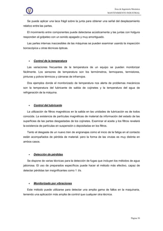 Área de Ingeniería Mecánica
MANTENIMIENTO INDUSTRIAL
Página 30
Se puede aplicar una laca frágil sobre la junta para obtener una señal del desplazamiento
relativo entre las partes.
El movimiento entre componentes puede detectarse acústicamente y las juntas con holgura
responden al golpeteo con un sonido apagado y muy amortiguado.
Las partes internas inaccesibles de las máquinas se pueden examinar usando la inspección
boroscópica u otras técnicas ópticas.
• Control de la temperatura
Las variaciones frecuentes de la temperatura de un equipo se pueden monitorizar
fácilmente. Los sensores de temperatura son los termómetros, termopares, termistores,
pinturas y polvos térmicos y cámaras de infrarrojos.
Dos ejemplos donde el monitorizado de temperatura nos alerta de problemas mecánicos
son la temperatura del lubricante de salida de cojinetes y la temperatura del agua de
refrigeración de la máquina.
• Control del lubricante
La utilización de filtros magnéticos en la salida en las unidades de lubricación es de todos
conocida. La existencia de partículas magnéticas de material da información del estado de las
superficies de las partes desgastadas de los cojinetes. Examinar el aceite y los filtros revelará
la existencia de partículas en suspensión o depositadas en los filtros.
Tanto el desgaste de un nuevo tren de engranajes como el inicio de la fatiga en el contacto
están acompañados de pérdida de material. pero la forma de las virutas es muy distinta en
ambos casos.
• Detección de pérdidas
Se dispone de varias técnicas para la detección de fugas que incluyen los métodos de agua
jabonosa. El uso de preparados específicos puede hacer el método más efectivo, capaz de
detectar pérdidas tan insignificantes como 1 :l/s.
• Monitorizado por vibraciones
Este método puede utilizarse para detectar una amplia gama de fallos en la maquinaria,
teniendo una aplicación más amplia de control que cualquier otra técnica.
 