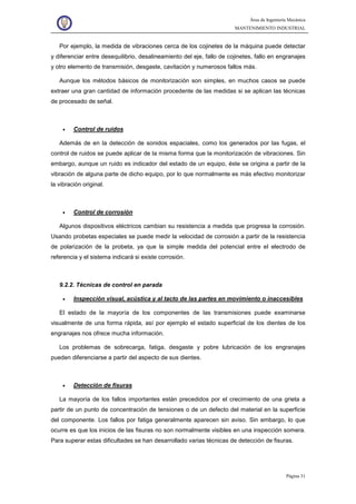 Área de Ingeniería Mecánica
MANTENIMIENTO INDUSTRIAL
Página 31
Por ejemplo, la medida de vibraciones cerca de los cojinetes de la máquina puede detectar
y diferenciar entre desequilibrio, desalineamiento del eje, fallo de cojinetes, fallo en engranajes
y otro elemento de transmisión, desgaste, cavitación y numerosos fallos más.
Aunque los métodos básicos de monitorización son simples, en muchos casos se puede
extraer una gran cantidad de información procedente de las medidas si se aplican las técnicas
de procesado de señal.
• Control de ruidos
Además de en la detección de sonidos espaciales, como los generados por las fugas, el
control de ruidos se puede aplicar de la misma forma que la monitorización de vibraciones. Sin
embargo, aunque un ruido es indicador del estado de un equipo, éste se origina a partir de la
vibración de alguna parte de dicho equipo, por lo que normalmente es más efectivo monitorizar
la vibración original.
• Control de corrosión
Algunos dispositivos eléctricos cambian su resistencia a medida que progresa la corrosión.
Usando probetas especiales se puede medir la velocidad de corrosión a partir de la resistencia
de polarización de la probeta, ya que la simple medida del potencial entre el electrodo de
referencia y el sistema indicará si existe corrosión.
9.2.2. Técnicas de control en parada
• Inspección visual, acústica y al tacto de las partes en movimiento o inaccesibles
El estado de la mayoría de los componentes de las transmisiones puede examinarse
visualmente de una forma rápida, así por ejemplo el estado superficial de los dientes de los
engranajes nos ofrece mucha información.
Los problemas de sobrecarga, fatiga, desgaste y pobre lubricación de los engranajes
pueden diferenciarse a partir del aspecto de sus dientes.
• Detección de fisuras
La mayoría de los fallos importantes están precedidos por el crecimiento de una grieta a
partir de un punto de concentración de tensiones o de un defecto del material en la superficie
del componente. Los fallos por fatiga generalmente aparecen sin aviso. Sin embargo, lo que
ocurre es que los inicios de las fisuras no son normalmente visibles en una inspección somera.
Para superar estas dificultades se han desarrollado varias técnicas de detección de fisuras.
 