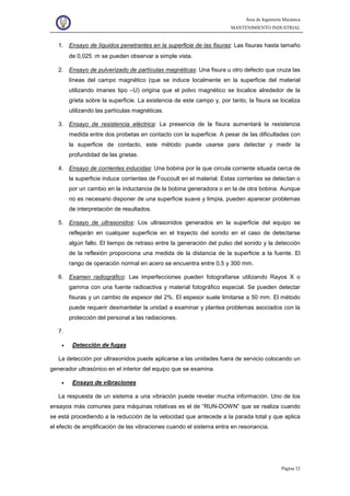 Área de Ingeniería Mecánica
MANTENIMIENTO INDUSTRIAL
Página 32
1. Ensayo de líquidos penetrantes en la superficie de las fisuras: Las fisuras hasta tamaño
de 0,025 :m se pueden observar a simple vista.
2. Ensayo de pulverizado de partículas magnéticas: Una fisura u otro defecto que cruza las
líneas del campo magnético (que se induce localmente en la superficie del material
utilizando imanes tipo –U) origina que el polvo magnético se localice alrededor de la
grieta sobre la superficie. La existencia de este campo y, por tanto, la fisura se localiza
utilizando las partículas magnéticas.
3. Ensayo de resistencia eléctrica: La presencia de la fisura aumentará la resistencia
medida entre dos probetas en contacto con la superficie. A pesar de las dificultades con
la superficie de contacto, este método puede usarse para detectar y medir la
profundidad de las grietas.
4. Ensayo de corrientes inducidas: Una bobina por la que circula corriente situada cerca de
la superficie induce corrientes de Foucoult en el material. Estas corrientes se detectan o
por un cambio en la inductancia de la bobina generadora o en la de otra bobina. Aunque
no es necesario disponer de una superficie suave y limpia, pueden aparecer problemas
de interpretación de resultados.
5. Ensayo de ultrasonidos: Los ultrasonidos generados en la superficie del equipo se
reflejarán en cualquier superficie en el trayecto del sonido en el caso de detectarse
algún fallo. El tiempo de retraso entre la generación del pulso del sonido y la detección
de la reflexión proporciona una medida de la distancia de la superficie a la fuente. El
rango de operación normal en acero se encuentra entre 0,5 y 300 mm.
6. Examen radiográfico: Las imperfecciones pueden fotografiarse utilizando Rayos X o
gamma con una fuente radioactiva y material fotográfico especial. Se pueden detectar
fisuras y un cambio de espesor del 2%. El espesor suele limitarse a 50 mm. El método
puede requerir desmantelar la unidad a examinar y plantea problemas asociados con la
protección del personal a las radiaciones.
7.
• Detección de fugas
La detección por ultrasonidos puede aplicarse a las unidades fuera de servicio colocando un
generador ultrasónico en el interior del equipo que se examina.
• Ensayo de vibraciones
La respuesta de un sistema a una vibración puede revelar mucha información. Uno de los
ensayos más comunes para máquinas rotativas es el de “RUN-DOWN” que se realiza cuando
se está procediendo a la reducción de la velocidad que antecede a la parada total y que aplica
el efecto de amplificación de las vibraciones cuando el sistema entra en resonancia.
 