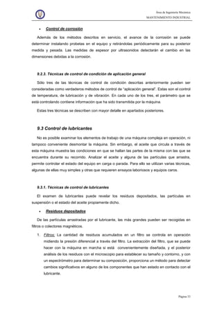 Área de Ingeniería Mecánica
MANTENIMIENTO INDUSTRIAL
Página 33
• Control de corrosión
Además de los métodos descritos en servicio, el avance de la corrosión se puede
determinar instalando probetas en el equipo y retirándolas periódicamente para su posterior
medida y pesada. Las medidas de espesor por ultrasonidos detectarán el cambio en las
dimensiones debidas a la corrosión.
9.2.3. Técnicas de control de condición de aplicación general
Sólo tres de las técnicas de control de condición descritas anteriormente pueden ser
consideradas como verdaderos métodos de control de “aplicación general”. Estas son el control
de temperatura, de lubricación y de vibración. En cada uno de los tres, el parámetro que se
está controlando contiene información que ha sido transmitida por la máquina.
Estas tres técnicas se describen con mayor detalle en apartados posteriores.
9.3 Control de lubricantes
No es posible examinar los elementos de trabajo de una máquina compleja en operación, ni
tampoco conveniente desmontar la máquina. Sin embargo, el aceite que circula a través de
esta máquina muestra las condiciones en que se hallan las partes de la misma con las que se
encuentra durante su recorrido. Analizar el aceite y alguna de las partículas que arrastra,
permite controlar el estado del equipo en carga o parada. Para ello se utilizan varias técnicas,
algunas de ellas muy simples y otras que requieren ensayos laboriosos y equipos caros.
9.3.1. Técnicas de control de lubricantes
El examen de lubricantes puede revelar los residuos depositados, las partículas en
suspensión o el estado del aceite propiamente dicho.
• Residuos depositados
De las partículas arrastradas por el lubricante, las más grandes pueden ser recogidas en
filtros o colectores magnéticos.
1. Filtros: La cantidad de residuos acumulados en un filtro se controla en operación
midiendo la presión diferencial a través del filtro. La extracción del filtro, que se puede
hacer con la máquina en marcha si está convenientemente diseñada, y el posterior
análisis de los residuos con el microscopio para establecer su tamaño y contorno, y con
un espectrómetro para determinar su composición, proporciona un método para detectar
cambios significativos en alguno de los componentes que han estado en contacto con el
lubricante.
 