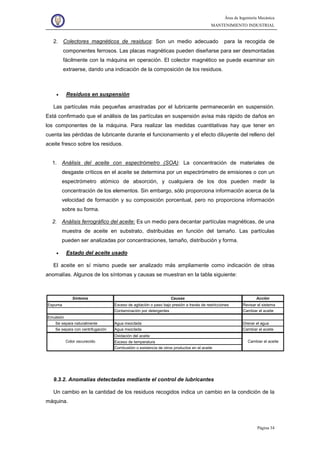 Área de Ingeniería Mecánica
MANTENIMIENTO INDUSTRIAL
Página 34
2. Colectores magnéticos de residuos: Son un medio adecuado para la recogida de
componentes ferrosos. Las placas magnéticas pueden diseñarse para ser desmontadas
fácilmente con la máquina en operación. El colector magnético se puede examinar sin
extraerse, dando una indicación de la composición de los residuos.
• Residuos en suspensión
Las partículas más pequeñas arrastradas por el lubricante permanecerán en suspensión.
Está confirmado que el análisis de las partículas en suspensión avisa más rápido de daños en
los componentes de la máquina. Para realizar las medidas cuantitativas hay que tener en
cuenta las pérdidas de lubricante durante el funcionamiento y el efecto diluyente del relleno del
aceite fresco sobre los residuos.
1. Análisis del aceite con espectrómetro (SOA): La concentración de materiales de
desgaste críticos en el aceite se determina por un espectrómetro de emisiones o con un
espectrómetro atómico de absorción, y cualquiera de los dos pueden medir la
concentración de los elementos. Sin embargo, sólo proporciona información acerca de la
velocidad de formación y su composición porcentual, pero no proporciona información
sobre su forma.
2. Análisis ferrográfico del aceite: Es un medio para decantar partículas magnéticas, de una
muestra de aceite en substrato, distribuidas en función del tamaño. Las partículas
pueden ser analizadas por concentraciones, tamaño, distribución y forma.
• Estado del aceite usado
El aceite en sí mismo puede ser analizado más ampliamente como indicación de otras
anomalías. Algunos de los síntomas y causas se muestran en la tabla siguiente:
9.3.2. Anomalías detectadas mediante el control de lubricantes
Un cambio en la cantidad de los residuos recogidos indica un cambio en la condición de la
máquina.
Síntoma Causas Acción
Espuma Exceso de agitación o paso bajo presión a través de restricciones Revisar el sistema
Contaminación por detergentes Cambiar el aceite
Emulsión
Se separa naturalmente Agua mezclada Drenar el agua
Se separa con centrifugación Agua mezclada Cambiar el aceite
Oxidación del aceite
Exceso de temperatura
Combustión o existencia de otros productos en el aceite
Color oscurecido Cambiar el aceite
 