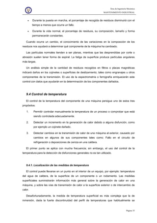 Área de Ingeniería Mecánica
MANTENIMIENTO INDUSTRIAL
Página 35
• Durante la puesta en marcha, el porcentaje de recogida de residuos disminuirá con el
tiempo a menos que ocurra un fallo.
• Durante la vida normal, el porcentaje de residuos, su composición, tamaño y forma
permanecerán constantes.
Cuando ocurra un cambio, el conocimiento de las variaciones en la composición de los
residuos nos ayudará a determinar qué componente de la máquina ha cambiado.
Las partículas normales tienden a ser planas, mientras que las desprendidas por corte o
abrasión suelen tener forma de espiral. La fatiga de superficie produce partículas angulares
más largas.
Un análisis simple de la cantidad de residuos recogidos en filtros o placas magnéticas
indicará daños en los cojinetes o superficies de deslizamiento, tales como engranajes u otros
componentes de la transmisión. El uso de la espectrometría o ferrografía enriquecerán este
control con datos que ayudarán en la determinación de los componentes dañados.
9.4 Control de temperatura
El control de la temperatura del componente de una máquina persigue uno de estos tres
propósitos:
1. Permitir controlar manualmente la temperatura de un proceso o comprobar que está
siendo controlada adecuadamente.
2. Detectar un incremento en la generación de calor debido a alguna disfunción, como
por ejemplo un cojinete dañado.
3. Detectar cambios en la transmisión de calor de una máquina al exterior, causado por
cambios en algunos de sus componentes tales como: Fallo en el circuito de
refrigeración o deposiciones de ceniza en una caldera.
El primer punto se aplica con mucha frecuencia; sin embargo, el uso del control de la
temperatura para la detección de disfunciones generales no es tan utilizado.
9.4.1. Localización de las medidas de temperatura
El control puede llevarse en un punto en el interior de un equipo, por ejemplo: temperatura
del agua de caldera, de la superficie de un componente o un rodamiento. Las medidas
superficiales suministrarán información más general sobre la generación de calor en una
máquina, y sobre las vías de transmisión de calor a la superficie exterior o de intercambio de
calor.
Desafortunadamente, la medida de temperatura superficial es más compleja que la de
inmersión, dada la fuerte discontinuidad del perfil de temperaturas que habitualmente se
 