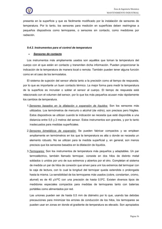 Área de Ingeniería Mecánica
MANTENIMIENTO INDUSTRIAL
Página 36
presenta en la superficie y que es fácilmente modificado por la instalación de sensores de
temperatura. Por lo tanto, los sensores para medición en superficies deben restringirse a
pequeños dispositivos como termopares, o sensores sin contacto, como medidores por
radiación.
9.4.2. Instrumentos para el control de temperatura
• Sensores de contacto
Los instrumentos más ampliamente usados son aquéllos que toman la temperatura del
cuerpo con el que están en contacto y transmiten dicha información. Pueden proporcionar la
indicación de la temperatura de manera local o remota. También pueden tener alguna función
como en el caso de los termostatos.
El sistema de sujeción del sensor afecta tanto a la precisión como al tiempo de respuesta,
por lo que es importante un buen contacto térmico. La mejor forma para medir la temperatura
de la superficie es incrustar o soldar el sensor al cuerpo. El tiempo de respuesta está
relacionado con el volumen del sensor, por lo que los más pequeños acusan más rápidamente
los cambios de temperatura.
1.Sensores basados en la dilatación o expansión de líquidos: Son los sensores más
utilizados. Los termómetros de mercurio o alcohol (de vidrio), son precisos pero frágiles.
Estos dispositivos se utilizan cuando la indicación se necesita que esté disponible a una
distancia entre 0,5 y 2 metros del sensor. Estos instrumentos son grandes, y por lo tanto
inadecuados para medidas superficiales.
2.Sensores bimetálicos de expansión: Se pueden fabricar compactos y se emplean
ampliamente en termómetros en los que la temperatura es alta o donde se necesita un
elemento robusto. No se utilizan para la medida superficial y, en general, son menos
precisos que los sensores basados en la dilatación de líquidos.
3.Termopares: Son los instrumentos de temperatura más pequeños y adaptables. Un par
termoeléctrico, también llamado termopar, consiste en dos hilos de distinto metal
soldados o unidos por uno de sus extremos y abiertos por el otro. Completan el sistema
de medida un par de hilos de conexión que sirven para unir los extremos del termopar con
la caja de lectura, con lo cual la longitud del termopar queda extendida o prolongada
hasta la misma. La sensibilidad de los termopares más usados (cobre, constantan, cromo,
alumel) es de 40 µV/ºC con una precisión de hasta 0,5ºC. Existen diversos tipos de
medidores especiales compactos para medidas de termopares tanto con baterías
portátiles como alimentados por red.
Las uniones pueden ser de hasta 0,5 mm de diámetro por lo que, usando las debidas
precauciones para minimizar los errores de conducción de los hilos, los termopares se
pueden usar en zonas en donde el gradiente de temperatura es elevado. Son apropiados
 