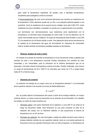 Área de Ingeniería Mecánica
MANTENIMIENTO INDUSTRIAL
Página 37
para medir la temperatura superficial. Se pueden usar a elevadas temperaturas,
recubiertos para protegerlos contra la corrosión.
4.Termorresistencias: Se usan como sensores elementos que cambian su resistencia con
la temperatura. Dicho elemento puede ser un hilo o una pequeña película pegada a una
superficie. Como la resistencia de la mayoría de los metales varía sólo 0,003 Σ/ºC, estos
medidores son poco sensibles y necesitan un puente con un galvanómetro muy sensible.
Los termistores son semiconductores cuya resistencia varía rápidamente con la
temperatura. Un termistor típico encapsulado en vidrio mide 1,5 mm de diámetro y es 10
veces más sensible que los metálicos. El rango de temperaturas está limitado a unos 300
ºC y la resistencia con el tiempo tiende a variar. Una aplicación típica de los termistores es
la medida de la temperatura del agua de recirculación en máquinas de combustión
interna. Existen también termómetros portátiles basados en termistores.
• Pinturas, testigos de color y bolas
Un método muy simple de controlar la temperatura e el uso de pinturas, bolas y papeles que
cambian de color a una temperatura conocida. Existen indicadores con cambios de color
reversibles y con irreversibles, para la indicación de la máxima temperatura que se ha
alcanzado. Las bolas indican la temperatura cuando se funden. Existen materiales que marcan
un rango de temperaturas de 40 a 1400 ºC en intervalos que varían de 3 ºC a rangos bajos
hasta 30 ºC a final de rango.
• Sensores sin contacto
La radiación de energía de un cuerpo varía con su temperatura absoluta T y la emisividad
de la superficie radiante e de acuerdo con la ley de Stefan-Boltzmann:
4
TσE ε=
Así, se puede deducir la temperatura del cuerpo a partir de la energía radiante, sin ningún
contacto directo. La mayor causa de imprecisión es la variación de la emisividad. Los métodos
de medida, en orden de coste creciente son:
• Pirómetro óptico: Una parte importante de la radiación a unos 500 ºC se emite en el
rango de frecuencia visible. Este fenómeno se usa para comparar el color de la
radiación del cuerpo con un filamento caliente, lo que proporciona la lectura de
temperatura con un 2% de error.
• Pirómetro de radiación: Se usan termopilas o celdas de sulfato de plomo para medir la
energía radiante recibida de una superficie caliente, tanto en una banda particular de
frecuencia (como por ejemplo infrarrojos) como en todo el espectro. La temperatura se
 