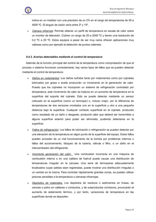 Área de Ingeniería Mecánica
MANTENIMIENTO INDUSTRIAL
Página 38
indica en un medidor con una precisión de un 2% en el rango de temperaturas de 50 a
4000 ºC. El ángulo de visión varía entre 3º y 15º.
• Cámara infrarroja: Permite obtener un perfil de temperatura en escala de color sobre
un monitor de televisión. Cubren un rango de 20 a 2000 ºC y tienen una resolución de
0,2 ºC a 20 ºC. Estos equipos a pesar de ser muy caros ofrecen aplicaciones muy
valiosas como por ejemplo la detección de puntos calientes.
9.4.3. Averías detectables mediante el control de temperatura
Además de la función principal del control de la temperatura como comprobación de que el
proceso o sistema funcionan correctamente, hay varios tipos de fallos que se pueden detectar
mediante el control de temperatura:
• Daños en rodamientos: Los daños sufridos tanto por rodamientos como por cojinetes
lubricados por grasa o aceite producirán un incremento en la generación de calor.
Puesto que los cojinetes no incorporan un sistema de refrigeración controlado por
temperatura, este incremento de calor se traduce en un aumento de temperatura en la
superficie del soporte del cojinete. Esto se puede detectar mediante un sensor
colocado en la superficie (como un termopar) o, incluso mejor, por la diferencia de
temperaturas de dos sensores montados uno en la superficie y otro a una pequeña
distancia bajo la superficie. Cualquier contacto superficial en el cojinete, producido
como resultado de un daño o desgaste, producirá calor que deberá ser transmitido a
alguna superficie exterior para poder ser eliminado, pudiendo detectarse en la
superficie.
• Fallos de refrigeración: Los fallos de lubricación o refrigeración se pueden detectar por
una elevación de la temperatura en algún punto de la superficie del equipo. Estos fallos
pueden proceder de un mal funcionamiento de la bomba por problemas internos o
fallos del accionamiento, bloqueo de la tubería, válvula o filtro, o un daño en el
intercambiador del refrigerante.
• Incorrecta generación del calor: Una combustión incorrecta en una máquina de
combustión interna o en una caldera de fuel-oil puede causar una distribución de
temperaturas irregular en la carcasa. Una serie de termopares adecuadamente
localizados cuyas salidas sean registradas, puede mostrar una distribución irregulas o
un cambio en la misma. Para controlar rápidamente grandes zonas, se pueden utilizar
pinturas sensibles a la temperatura o cámaras infrarrojas.
• Depósitos de materiales: Los depósitos de residuos o sedimentos en líneas, de
cenizas o polvo en calderas o conductos, y de subproductos corrosivos, provocarán el
aumento de aislamiento térmico, y por tanto, variaciones de temperatura en las
superficies donde se depositen.
 