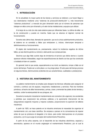 Área de Ingeniería Mecánica
MANTENIMIENTO INDUSTRIAL
Página 3
1. INTRODUCCIÓN
En la actualidad, la mayor parte de los bienes y servicios se obtienen y se hacen llegar a
sus destinatarios mediante unos “sistemas de producción-distribución” o, más brevemente
“sistemas productivos”, a menudo de gran dimensión tanto por el número de personas que
trabajan en ellos como por el tamaño y el valor de las instalaciones y equipos que utilizan.
A lo largo de su ciclo de vida cada sistema pasa por diferentes fases. La última de ellas es
la de construcción y puesta en marcha, hasta que se alcanza el régimen normal de
funcionamiento.
Durante esta última fase, llamada de operación, que es la única auténticamente productiva,
el sistema se ve sometido a fallos que entorpecen o, incluso, interrumpen temporal o
definitivamente su funcionamiento.
El objeto del mantenimiento es, precisamente, reducir la incidencia negativa de dichos
fallos, ya sea disminuyendo su número o atenuando sus consecuencias.
Decimos que algo falla cuando deja de brindarnos el servicio que debía darnos o cuando
aparecen efectos indeseables, según las especificaciones de diseño con las que fue construido
o instalado el bien en cuestión.
En general, todo lo que existe, especialmente si es móvil, se deteriora, rompe o falla con el
correr del tiempo. Puede ser a corto plazo o a muy largo plazo. El solo paso del tiempo provoca
en algunos bienes, disminuciones evidentes de sus características, cualidades o prestaciones.
2. HISTORIA DEL MANTENIMIENTO
La palabra mantenimiento se emplea para designar las técnicas utilizadas para asegurar el
correcto y continuo uso de equipos, maquinaria, instalaciones y servicios. Para los hombres
primitivos, el hecho de afilar herramientas y armas, coser y remendar las pieles de las tiendas y
vestidos, cuidar la estanqueidad de sus piraguas, etc.
Durante la revolución industrial el mantenimiento era correctivo (de urgencia), los accidentes
y pérdidas que ocasionaron las primeras calderas y la apremiante intervención de las
aseguradoras exigiendo mayores y mejores cuidados, proporcionaron la aparición de talleres
mecánicos.
A partir de 1925, se hace patente en la industria americana la necesidad de organizar el
mantenimiento con una base científica. Se empieza a pensar en la conveniencia de reparar
antes de que se produzca el desgaste o la rotura, para evitar interrupciones en el proceso
productivo, con lo que surge el concepto del mantenimiento Preventivo.
A partir de los años sesenta, con el desarrollo de las industrias electrónica, espacial y
aeronáutica, aparece en el mundo anglosajón el mantenimiento Predictivo, por el cual la
 
