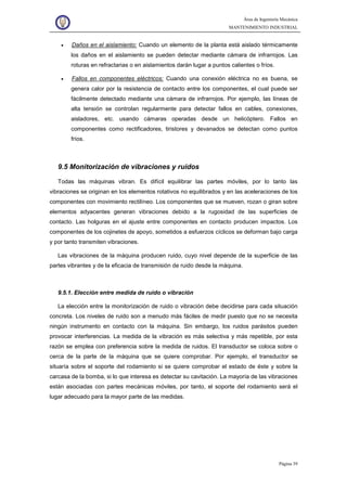 Área de Ingeniería Mecánica
MANTENIMIENTO INDUSTRIAL
Página 39
• Daños en el aislamiento: Cuando un elemento de la planta está aislado térmicamente
los daños en el aislamiento se pueden detectar mediante cámara de infrarrojos. Las
roturas en refractarias o en aislamientos darán lugar a puntos calientes o fríos.
• Fallos en componentes eléctricos: Cuando una conexión eléctrica no es buena, se
genera calor por la resistencia de contacto entre los componentes, el cual puede ser
fácilmente detectado mediante una cámara de infrarrojos. Por ejemplo, las líneas de
alta tensión se controlan regularmente para detectar fallos en cables, conexiones,
aisladores, etc. usando cámaras operadas desde un helicóptero. Fallos en
componentes como rectificadores, tiristores y devanados se detectan como puntos
fríos.
9.5 Monitorización de vibraciones y ruidos
Todas las máquinas vibran. Es difícil equilibrar las partes móviles, por lo tanto las
vibraciones se originan en los elementos rotativos no equilibrados y en las aceleraciones de los
componentes con movimiento rectilíneo. Los componentes que se mueven, rozan o giran sobre
elementos adyacentes generan vibraciones debido a la rugosidad de las superficies de
contacto. Las holguras en el ajuste entre componentes en contacto producen impactos. Los
componentes de los cojinetes de apoyo, sometidos a esfuerzos cíclicos se deforman bajo carga
y por tanto transmiten vibraciones.
Las vibraciones de la máquina producen ruido, cuyo nivel depende de la superficie de las
partes vibrantes y de la eficacia de transmisión de ruido desde la máquina.
9.5.1. Elección entre medida de ruido o vibración
La elección entre la monitorización de ruido o vibración debe decidirse para cada situación
concreta. Los niveles de ruido son a menudo más fáciles de medir puesto que no se necesita
ningún instrumento en contacto con la máquina. Sin embargo, los ruidos parásitos pueden
provocar interferencias. La medida de la vibración es más selectiva y más repetible, por esta
razón se emplea con preferencia sobre la medida de ruidos. El transductor se coloca sobre o
cerca de la parte de la máquina que se quiere comprobar. Por ejemplo, el transductor se
situaría sobre el soporte del rodamiento si se quiere comprobar el estado de éste y sobre la
carcasa de la bomba, si lo que interesa es detectar su cavitación. La mayoría de las vibraciones
están asociadas con partes mecánicas móviles, por tanto, el soporte del rodamiento será el
lugar adecuado para la mayor parte de las medidas.
 
