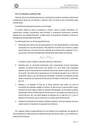 Área de Ingeniería Mecánica
MANTENIMIENTO INDUSTRIAL
Página 41
9.5.3. La vibración o señal de ruido
Antes de discutir las variadas técnicas de monitorizado de señal es necesario examinar las
características típicas de una vibración o señal de ruido y la forma en que se describen estas
características.
La señal fluctúa temporalmente sobre un nivel medio.
La presión debida al ruido se superpone, y fluctúa, sobre la presión atmosférica. Un
acelerómetro montado verticalmente está sometido a aceleración gravitacional constante
además de a una vibración fluctuante. en tales casos, la componente constante se elimina en
las etapas de procesamiento de la señal.
La señal puede tener una de las siguientes formas:
1. Sinusoidal pura como la que sería generada por un rotor desequilibrado. La señal está
compuesta por una sola frecuencia. Para describir el tamaño de la señal se pueden
usar el valor pico o el valor de la raiz cuadrada de la media de los cuadrados (r.m.s.),
ya que para una onda sinusoidal están directamente relacionados, por ejemplo:
.s.m.rpico V2V ⋅=
La señal se vuelve a repetir en periodos dados por 1/frecuencia.
2. Periódica pero no sinusoidal conteniendo como componentes muchas frecuencias
discretas. La relación entre el pico y los valores r.m.s. de la señal y las magnitudes
relativas de las componentes de las distintas frecuencias cambian ambas con la forma
de la señal. Tal señal sería la generada por el movimiento del pistón de un motor de
combustión interna y por las fuerzas de combustión. El periodo de repetición de esta
señal corresponde al componente de frecuencia más bajo o fundamental, y viene dado
por 1/fo.
3. Aleatoria y no repetible. El flujo de un fluido generaría esta señal, así como el
movimiento de superficies sólidas en contacto. El valor de pico no es de interés ya que,
al menos en teoría, llega a infinito en periodos infinitesimales. En la práctica cualquier
señal aleatoria tiene un límite superior de frecuencia, lo cual implica una limitación en el
tamaño del pico. Así, una señal aleatoria se describe por su valor de r.m.s. y por su
espectro de frecuencia, que es continuo en un amplio rango de frecuencias.
4. Cualquier combinación de sinusoidal, periódica y aleatoria, como por ejemplo, la que se
puede medir en el cojinete de un pequeño motor eléctrico.
Así, cualquier señal se puede describir por una medida de sus magnitudes, por ejemplo, la
raíz cuadrada de la media de de los cuadrados del valor del tiempo medio, y una medida de su
espectro de frecuencias.
 