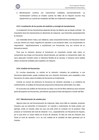 Área de Ingeniería Mecánica
MANTENIMIENTO INDUSTRIAL
Página 43
2. Monitorización continua con instrumentos instalados permanentemente. La
monitorización continua se emplea cuando los fallos de la máquina ocurren muy
rápidamente y/o cuando los resultados del fallo son totalmente inaceptables.
9.5.5. Localización de los puntos de medición y montaje de transductores
La localización de los transductores depende del tipo de defecto que se desee controlar. Es
importante situar los transductores en elementos de máquinas que transmitan apropiadamente
la vibración.
Los materiales tienen masa y son elásticos, cada componente tendrá una frecuencia natural
a la que vibrará con mayor magnitud en repuesta a una excitación dada. Los componentes no
responderán significativamente a excitaciones con frecuencias muy por encima de su
frecuencia natural.
Para que la vibración alcance al transductor es importante montar éste sobre un
componente que tenga una frecuencia natural elevada, por ejemplo un componente rígido. No
sería adecuado montarlo sobre un elemento flexible de la carcasa, ni tampoco sería realista
utilizar accesorias endebles para sujetarlo a la máquina.
9.5.6. Análisis de frecuencias
En muchas situaciones, un cambio en la vibración, indicativo de problemas, a una
frecuencia determinada, puede ocultarse tras una vibración dominante, pero aceptable a otra
frecuencia. En estos casos el análisis de frecuencia es fundamental.
Cuando se conoce de antemano la frecuencia de vibración asociada a un problema de
mantenimiento, el análisis de frecuencias proporciona indicaciones adicionales muy útiles.
En el proceso de análisis de frecuencias se utiliza una red de filtros eléctricos para rechazar
parte del espectro de frecuencias, permitiendo que pase el resto del espectro a través del filtro.
9.5.7. Monitorización de señales pico
Algunos tipos de mal funcionamiento de máquinas, tales como fallo en cojinetes, producen
impulsos que se transmiten al transductor. Un cojinete o rodamientos de bolas picado, por
ejemplo, emite un impulso cada vez que una bola entra en contacto con la picadura. Esto
produce un incremento del nivel de vibración r.m.s., especialmente a la frecuencia de impacto,
por lo que tiene un mayor efecto en el pico de vibración. El ratio de nivel de vibración pico
frente al nivel de vibración r.m.s. es una medida de la cantidad de daño generado por el
impulso.
 
