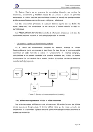 Área de Ingeniería Mecánica
MANTENIMIENTO INDUSTRIAL
Página 45
Un Sistema Experto es un programa de computadora interactivo que contiene la
experiencia, conocimiento y habilidad propios de una persona o grupos de personas
especialistas en un área particular del conocimiento humano, de manera que permitan resolver
problemas específicos de ése área de manera inteligente y satisfactoria.
Los dos componentes principales de cualquier Sistema Experto son una BASE DE
CONOCIMIENTOS y un PROGRAMA DE INFERENCIA, o también llamado MOTOR DE
INFERENCIAS.
Los PROGRAMAS DE INFERENCIA manipulan la información almacenada en la base de
conocimiento mediante procesos de búsqueda y comparación de patrones.
• Los sistemas expertos y el mantenimiento predictivo
En el campo del mantenimiento predictivo los sistemas expertos se utilizan
fundamentalmente como herramientas de diagnóstico. Se trata de que el programa pueda
determinar en cada momento el estado de funcionamiento de sistemas complejos,
anticipándose a los posibles incidentes que pudieran acontecer. Así, usando un modelo
computacional del razonamiento de un experto humano, proporciona los mismos resultados
que alcanzaría dicho experto.
Sistema
Real
SCADA Sistema
Experto
Base
Datos
Alarmas
Incidentes
Figura 17. Sistemas expertos y mantenimiento predictivo
9.6.3. Mantenimiento predictivo basado en redes neuronales
Las redes neuronales artificiales son una representación del cerebro humano que intenta
simular su proceso de aprendizaje. El término artificial indica que las redes neuronales se
implementan en un ordenador capaz de realizar el gran número de operaciones que conlleva el
proceso de aprendizaje
 