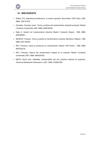 Área de Ingeniería Mecánica
MANTENIMIENTO INDUSTRIAL
Página 47
10. BIBLIOGRAFÍA
• Dhillon, B.S. Engineering maintenance. A modern approach. Boca Raton: CRC Press, 2002.
ISBN: 1587161427.
• González, Francisco Javier. Teoría y práctica del mantenimiento industrial avanzado. Madrid:
Fundacion Confemetal, 2003. ISBN: 8496169030.
• Kelly, A. Gestión del mantenimiento industrial. Madrid: Fundación Repsol, 1998. ISBN:
8492350601.
• MONCHY, François. Teoría y práctica el mantenimiento industrial. Barcelona: Masson, 1990.
ISBN: 8431105240.
• REY, Francisco. Hacia la excelencia en mantenimiento. Madrid: TGP Hoshin , 1996. ISBN:
8487022219.
• REY, Francisco. Manual del mantenimiento integral en la empresa. Madrid: Fundación
Confemetal, 2001. ISBN: 8495428180.
• SMITH, David John. Reliability, maintainability and risk: practical methods for engineers.
Oxford etc Butterworth Heinemannn, 2001. ISBN: 0750651687.
 