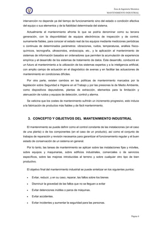 Área de Ingeniería Mecánica
MANTENIMIENTO INDUSTRIAL
Página 4
intervención no depende ya del tiempo de funcionamiento sino del estado o condición efectiva
del equipo o sus elementos y de la fiabilidad determinada del sistema.
Actualmente el mantenimiento afronta lo que se podría denominar como su tercera
generación, con la disponibilidad de equipos electrónicos de inspección y de control,
sumamente fiables, para conocer el estado real de los equipos mediante mediciones periódicas
o continuas de determinados parámetros: vibraciones, ruidos, temperaturas, análisis físico-
químicos, tecnografía, ultrasonidos, endoscopia, etc., y la aplicación al mantenimiento de
sistemas de información basados en ordenadores que permiten la acumulación de experiencia
empírica y el desarrollo de los sistemas de tratamiento de datos. Este desarrollo, conducirá en
un futuro al mantenimiento a la utilización de los sistemas expertos y a la inteligencia artificial,
con amplio campo de actuación en el diagnóstico de avenas y en facilitar las actuaciones de
mantenimiento en condiciones difíciles.
Por otra parte, existen cambios en las políticas de mantenimiento marcados por la
legislación sobre Seguridad e Higiene en el Trabajo y por las presiones la de Medio Ambiente,
como dispositivos depuradores, plantas de extracción, elementos para la limitación y
atenuación de ruidos y equipos de detección, control y alarma.
Se vaticina que los costes de mantenimiento sufrirán un incremento progresivo, esto induce
a la fabricación de productos más fiables y de fácil mantenimiento.
3. CONCEPTO Y OBJETIVOS DEL MANTENIMIENTO INDUSTRIAL
El mantenimiento se puede definir como el control constante de las instalaciones (en el caso
de una planta) o de los componentes (en el caso de un producto), así como el conjunto de
trabajos de reparación y revisión necesarios para garantizar el funcionamiento regular y el buen
estado de conservación de un sistema en general.
Por lo tanto, las tareas de mantenimiento se aplican sobre las instalaciones fijas y móviles,
sobre equipos y maquinarias, sobre edificios industriales, comerciales o de servicios
específicos, sobre las mejoras introducidas al terreno y sobre cualquier otro tipo de bien
productivo.
El objetivo final del mantenimiento industrial se puede sintetizar en los siguientes puntos:
• Evitar, reducir, y en su caso, reparar, las fallos sobre los bienes
• Disminuir la gravedad de las fallos que no se lleguen a evitar
• Evitar detenciones inútiles o paros de máquinas.
• Evitar accidentes.
• Evitar incidentes y aumentar la seguridad para las personas.
 