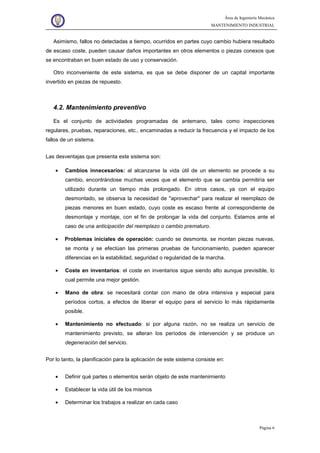 Área de Ingeniería Mecánica
MANTENIMIENTO INDUSTRIAL
Página 6
Asimismo, fallos no detectadas a tiempo, ocurridos en partes cuyo cambio hubiera resultado
de escaso coste, pueden causar daños importantes en otros elementos o piezas conexos que
se encontraban en buen estado de uso y conservación.
Otro inconveniente de este sistema, es que se debe disponer de un capital importante
invertido en piezas de repuesto.
4.2. Mantenimiento preventivo
Es el conjunto de actividades programadas de antemano, tales como inspecciones
regulares, pruebas, reparaciones, etc., encaminadas a reducir la frecuencia y el impacto de los
fallos de un sistema.
Las desventajas que presenta este sistema son:
• Cambios innecesarios: al alcanzarse la vida útil de un elemento se procede a su
cambio, encontrándose muchas veces que el elemento que se cambia permitiría ser
utilizado durante un tiempo más prolongado. En otros casos, ya con el equipo
desmontado, se observa la necesidad de "aprovechar" para realizar el reemplazo de
piezas menores en buen estado, cuyo coste es escaso frente al correspondiente de
desmontaje y montaje, con el fin de prolongar la vida del conjunto. Estamos ante el
caso de una anticipación del reemplazo o cambio prematuro.
• Problemas iniciales de operación: cuando se desmonta, se montan piezas nuevas,
se monta y se efectúan las primeras pruebas de funcionamiento, pueden aparecer
diferencias en la estabilidad, seguridad o regularidad de la marcha.
• Coste en inventarios: el coste en inventarios sigue siendo alto aunque previsible, lo
cual permite una mejor gestión.
• Mano de obra: se necesitará contar con mano de obra intensiva y especial para
períodos cortos, a efectos de liberar el equipo para el servicio lo más rápidamente
posible.
• Mantenimiento no efectuado: si por alguna razón, no se realiza un servicio de
mantenimiento previsto, se alteran los períodos de intervención y se produce un
degeneración del servicio.
Por lo tanto, la planificación para la aplicación de este sistema consiste en:
• Definir qué partes o elementos serán objeto de este mantenimiento
• Establecer la vida útil de los mismos
• Determinar los trabajos a realizar en cada caso
 
