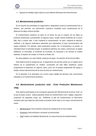 Área de Ingeniería Mecánica
MANTENIMIENTO INDUSTRIAL
Página 7
• Agrupar los trabajos según época en que deberán efectuarse las intervenciones.
4.3. Mantenimiento predictivo
Es el conjunto de actividades de seguimiento y diagnóstico continuo (monitorización) de un
sistema, que permiten una intervención correctora inmediata como consecuencia de la
detección de algún síntoma de fallo.
El mantenimiento predictivo se basa en el hecho de que la mayoría de los fallos se
producen lentamente y previamente, en algunos casos, arrojan indicios evidentes de un futuro
fallo, bien a simple vista, o bien mediante la monitorización, es decir, mediante la elección,
medición y de algunos parámetros relevantes que representen el buen funcionamiento del
equipo analizado. Por ejemplo, estos parámetros pueden ser: la temperatura, la presión, la
velocidad lineal, la velocidad angular, la resistencia eléctrica, los ruidos y vibraciones, la rigidez
dieléctrica, la viscosidad, el contenido de humedad, de impurezas y de cenizas en aceites
aislantes, el espesor de chapas, el nivel de un fluido, etc.
En otras palabras, con este método, tratamos de seguir la evolución de los futuros fallos.
Este sistema tiene la ventaja de que el seguimiento nos permite contar con un registro de la
historia de la característica en análisis, sumamente útil ante fallos repetitivos; puede
programarse la reparación en algunos casos, junto con la parada programada del equipo y
existen menos intervenciones de la mano de obra en mantenimiento.
En el apartado 9 se abordarán con mucho mayor detalle las técnicas más comúnmente
utilizadas en el mantenimiento predictivo.
4.4. Mantenimiento productivo total (Total Productive Maintenance
TPM)
Este sistema está basado en la concepción japonesa del "Mantenimiento al primer nivel", en
la que el propio usuario realiza pequeñas tareas de mantenimiento como: reglaje, inspección,
sustitución de pequeñas cosas, etc., facilitando al jefe de mantenimiento la información
necesaria para que luego las otras tareas se puedan hacer mejor y con mayor conocimiento de
causa.
• Mantenimiento: Para mantener siempre las instalaciones en buen estado
• Productivo: Esta enfocado a aumentar la productividad
• Total: Implica a la totalidad del personal, (no solo al servicio de mantenimiento)
 