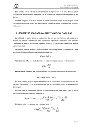 Área de Ingeniería Mecánica
MANTENIMIENTO INDUSTRIAL
Página 8
Este sistema coloca a todos los integrantes de la organización en la tarea de ejecutar un
programa de mantenimiento preventivo, con el objetivo de maximizar la efectividad de los
bienes.
Centra el programa en el factor humano de toda la compañía, para lo cual se asignan tareas
de mantenimiento que deben ser realizadas en pequeños grupos, mediante una dirección
motivadora.
5. CONCEPTOS ASOCIADOS AL MANTENIMIENTO. FIABILIDAD
La fiabilidad se define como la probabilidad de que un bien funcione adecuadamente
durante un período determinado bajo condiciones operativas específicas (por ejemplo,
condiciones de presión, temperatura, velocidad, tensión o forma de una onda eléctrica, nivel de
vibraciones, etc.).
Se define la variable aleatoria T como la vida del bien o componente. Se supone que T tiene
una función F(t) de distribución acumulada expresada por:
t)P(TF(t) ≤=
Además existe la función f(t) de densidad de probabilidades expresada por la ecuación:
dt
dF(t)
f(t) =
La función de fiabilidad R(t), también llamada función de supervivencia, se define como:
F(t)1t)P(TR(t) −=>=
En otras palabras, R(t) es la probabilidad de que un componente nuevo sobreviva más del
tiempo t. Por lo tanto, F(t) es la probabilidad de que un componente nuevo no sobreviva más
del tiempo t.
Por otra parte, la probabilidad de que un componente nuevo falle entre t y t+s (s es un
incremento de tiempo respecto a t) es igual a:
R(t)
F(t)s)F(t
t}P{T
s}tTP{t
t}TstTP{t
−+
=
>
+≤<
=>+≤<
Dividiendo entre s y haciendo que s tienda a cero:
R(t)
f(t)
R(t)
F(t)s)F(t
s
1
(t)
lim
0s
=
−+
λ = →
 