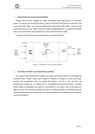 Área de Ingeniería Mecánica
MANTENIMIENTO INDUSTRIAL
Página 46
• Componentes de una red neuronal artificial.
Aunque hay una gran variedad de redes neuronales, todas ellas tienen una estructura
común. Al igual que en el cerebro humano, una red neuronal está formada por neuronas y las
conexiones entre ellas. Las neuronas intercambian información entre ellas a través de las
conexiones que las unen. Estas conexiones están caracterizadas por un parámetro llamado
peso y que sirve para dar más importancia a unas conexiones frente a otras.
La Figura 18 muestra la estructura general de una neurona artificial
weights
weights
Σ
output
function
input
from
other
neurons
output
to
other
neurons
activation
function
Figura 18. Esquema de una neurona artificial
• Las redes neuronales y el mantenimiento predictivo
En el campo del mantenimiento predictivo las redes neuronales pueden ser empleadas de
diversos modos. Pueden usarse para modelar el sistema en cuestión, de modo que pueda
hacerse una comparación entre las salidas del sistema y las de la red neuronal. Las
discrepancias pueden ser un indicativo de un funcionamiento anómalo del sistema. También
puede usarse su capacidad para discernir la pertenencia a una clase u otra de los datos que
llegan a la red. Otra manera de emplear las redes neuronales es predecir las salidas futuras de
una serie determinada, de manera que sea posible anticiparse a los fenómenos que pudieran
ocurrir en el sistema.
 