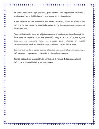 en dicha oportunidad, aprovechando para realizar toda reparación, recambio o
ajuste que no sería factible hacer con el equipo en funcionamiento.
Suele hacerse en los momentos de menor actividad, horas en contra turno,
períodos de baja demanda, durante la noche, en los fines de semana, períodos de
vacaciones, etc.
Este mantenimiento tiene por objetivo restaurar el funcionamiento de los equipos.
Para esto se requiere hacer una evaluación integral de los daños, en algunas
ocasiones es necesario retirar los equipos para revisarlos en nuestro
departamento de servicio, en estos casos contamos con equipo de renta.
Este mantenimiento se aplica cuando el equipo se encuentra fuera de servicio por
daños en sus componentes o presenta funcionamiento anormal.
Tiempo estimado de realización del servicio, de 3 horas a 4 días, depende del
daño y de la disponibilidad de las refacciones.
 