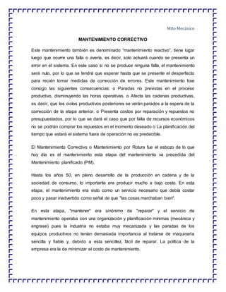 Mtto Mecánico
MANTENIMIENTO CORRECTIVO
Este mantenimiento también es denominado “mantenimiento reactivo”, tiene lugar
luego que ocurre una falla o avería, es decir, solo actuará cuando se presenta un
error en el sistema. En este caso si no se produce ninguna falla, el mantenimiento
será nulo, por lo que se tendrá que esperar hasta que se presente el desperfecto
para recién tomar medidas de corrección de errores. Este mantenimiento trae
consigo las siguientes consecuencias: o Paradas no previstas en el proceso
productivo, disminuyendo las horas operativas. o Afecta las cadenas productivas,
es decir, que los ciclos productivos posteriores se verán parados a la espera de la
corrección de la etapa anterior. o Presenta costos por reparación y repuestos no
presupuestados, por lo que se dará el caso que por falta de recursos económicos
no se podrán comprar los repuestos en el momento deseado o La planificación del
tiempo que estará el sistema fuera de operación no es predecible.
El Mantenimiento Correctivo o Mantenimiento por Rotura fue el esbozo de lo que
hoy día es el mantenimiento esta etapa del mantenimiento va precedida del
Mantenimiento planificado (PM).
Hasta los años 50, en pleno desarrollo de la producción en cadena y de la
sociedad de consumo, lo importante era producir mucho a bajo costo. En esta
etapa, el mantenimiento era visto como un servicio necesario que debía costar
poco y pasar inadvertido como señal de que "las cosas marchaban bien".
En esta etapa, "mantener" era sinónimo de "reparar" y el servicio de
mantenimiento operaba con una organización y planificación mínimas (mecánica y
engrase) pues la industria no estaba muy mecanizada y las paradas de los
equipos productivos no tenían demasiada importancia al tratarse de maquinaria
sencilla y fiable y, debido a esta sencillez, fácil de reparar. La política de la
empresa era la de minimizar el costo de mantenimiento.
 