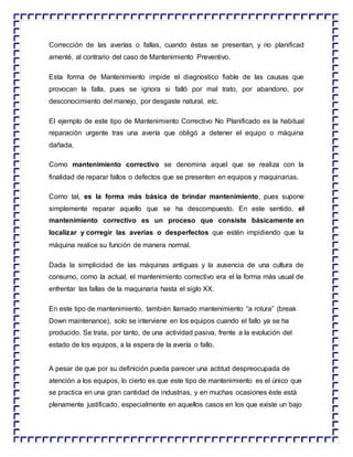 Corrección de las averías o fallas, cuando éstas se presentan, y no planificad
amenté, al contrario del caso de Mantenimiento Preventivo.
Esta forma de Mantenimiento impide el diagnostico fiable de las causas que
provocan la falla, pues se ignora si falló por mal trato, por abandono, por
desconocimiento del manejo, por desgaste natural, etc.
El ejemplo de este tipo de Mantenimiento Correctivo No Planificado es la habitual
reparación urgente tras una avería que obligó a detener el equipo o máquina
dañada.
Como mantenimiento correctivo se denomina aquel que se realiza con la
finalidad de reparar fallos o defectos que se presenten en equipos y maquinarias.
Como tal, es la forma más básica de brindar mantenimiento, pues supone
simplemente reparar aquello que se ha descompuesto. En este sentido, el
mantenimiento correctivo es un proceso que consiste básicamente en
localizar y corregir las averías o desperfectos que estén impidiendo que la
máquina realice su función de manera normal.
Dada la simplicidad de las máquinas antiguas y la ausencia de una cultura de
consumo, como la actual, el mantenimiento correctivo era el la forma más usual de
enfrentar las fallas de la maquinaria hasta el siglo XX.
En este tipo de mantenimiento, también llamado mantenimiento “a rotura” (break
Down maintenance), solo se interviene en los equipos cuando el fallo ya se ha
producido. Se trata, por tanto, de una actividad pasiva, frente a la evolución del
estado de los equipos, a la espera de la avería o fallo.
A pesar de que por su definición pueda parecer una actitud despreocupada de
atención a los equipos, lo cierto es que este tipo de mantenimiento es el único que
se practica en una gran cantidad de industrias, y en muchas ocasiones éste está
plenamente justificado, especialmente en aquellos casos en los que existe un bajo
 