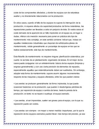 coste de los componentes afectados, y donde los equipos son de naturaleza
auxiliar y no directamente relacionados con la producción.
En otros casos, cuando el fallo de los equipos no supone la interrupción de la
producción, ni siquiera afecta a la capacidad productiva de forma instantánea, las
reparaciones pueden ser llevadas a cabo sin perjuicio de ésta. En estos casos el
coste derivado de la aparición de un fallo imprevisto en el equipo es, sin lugar a
dudas, inferior a la inversión necesaria para poner en práctica otro tipo de
mantenimiento más complejo, en este sentido conviene indicar que, incluso en
aquellas instalaciones industriales que disponen de sofisticados planes de
mantenimiento, existe generalmente un porcentaje de equipos en los que se
realice exclusivamente este tipo de mantenimiento.
Esta filosofía de mantenimiento no requiere ninguna planificación sistemática, por
cuanto no se trata de un planteamiento organizado de tareas. En el mejor de los
casos puede conjugarse con un entretenimiento básico de los equipos (limpieza y
engrase generalmente) y con una cierta previsión de elementos de repuesto,
especialmente aquellos que sistemáticamente deben ser sustituidos. Sin embargo,
adoptar esta forma de mantenimiento supone asumir algunos inconvenientes
respecto de las maquinas y equipos afectados, entre los que pueden citarse:
• Las averías se producen generalmente de forma imprevista, lo que puede
ocasionar trastornos en la producción, que pueden ir desde ligeras pérdidas de
tiempo, por reposición de equipo o cambio de tarea, hasta la parada de la
producción, en tanto no se repare o sustituya el equipo averiado.
• Las averías, al ser imprevistas, suelen ser graves para el equipo, con lo que su
reparación puede ser costos.
• Las averías son siempre – en mayor o menor medida- inoportunas, por lo que la
reparación de los equipos averiados pueden llevar más tiempo del previsto, ya sea
 