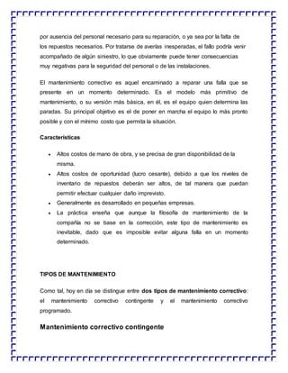 por ausencia del personal necesario para su reparación, o ya sea por la falta de
los repuestos necesarios. Por tratarse de averías inesperadas, el fallo podría venir
acompañado de algún siniestro, lo que obviamente puede tener consecuencias
muy negativas para la seguridad del personal o de las instalaciones.
El mantenimiento correctivo es aquel encaminado a reparar una falla que se
presente en un momento determinado. Es el modelo más primitivo de
mantenimiento, o su versión más básica, en él, es el equipo quien determina las
paradas. Su principal objetivo es el de poner en marcha el equipo lo más pronto
posible y con el mínimo costo que permita la situación.
Características
 Altos costos de mano de obra, y se precisa de gran disponibilidad de la
misma.
 Altos costos de oportunidad (lucro cesante), debido a que los niveles de
inventario de repuestos deberán ser altos, de tal manera que puedan
permitir efectuar cualquier daño imprevisto.
 Generalmente es desarrollado en pequeñas empresas.
 La práctica enseña que aunque la filosofía de mantenimiento de la
compañía no se base en la corrección, este tipo de mantenimiento es
inevitable, dado que es imposible evitar alguna falla en un momento
determinado.
TIPOS DE MANTENIMIENTO
Como tal, hoy en día se distingue entre dos tipos de mantenimiento correctivo:
el mantenimiento correctivo contingente y el mantenimiento correctivo
programado.
Mantenimiento correctivo contingente
 